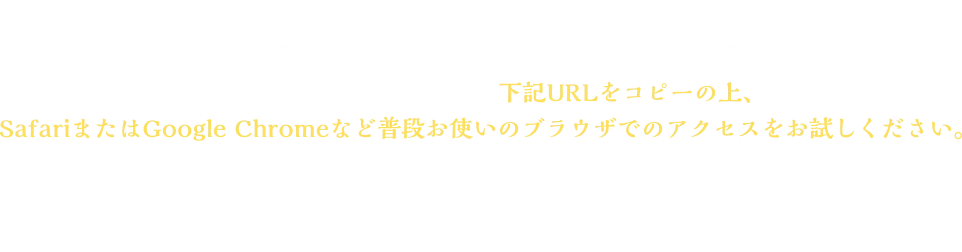 ＜LINEで参加できない場合＞アプリ内ブラウザで開いている場合、LINEで参加できない場合がございます。その場合、お手数ですが、下記URLをコピーの上、 SafariまたはGoogle Chromeなど普段お使いのブラウザでのアクセスをお試しください。※お使いのブラウザでシークレットモードを設定している場合、 画面が遷移しない可能性があります。お手数ですが、解除の上、お試しください。
