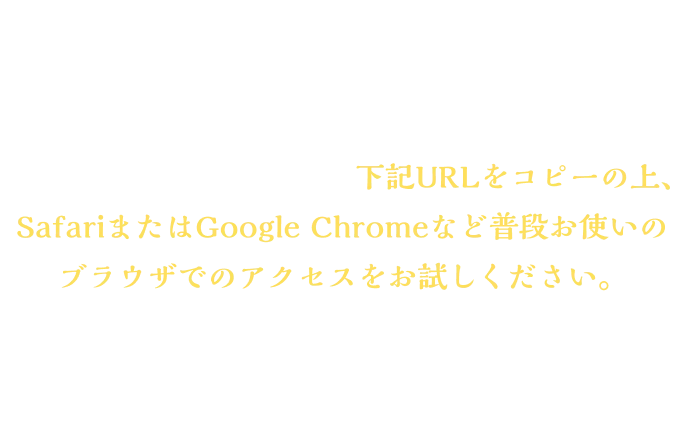＜LINEで参加できない場合＞アプリ内ブラウザで開いている場合、LINEで参加できない場合がございます。その場合、お手数ですが、下記URLをコピーの上、 SafariまたはGoogle Chromeなど普段お使いのブラウザでのアクセスをお試しください。※お使いのブラウザでシークレットモードを設定している場合、 画面が遷移しない可能性があります。お手数ですが、解除の上、お試しください。