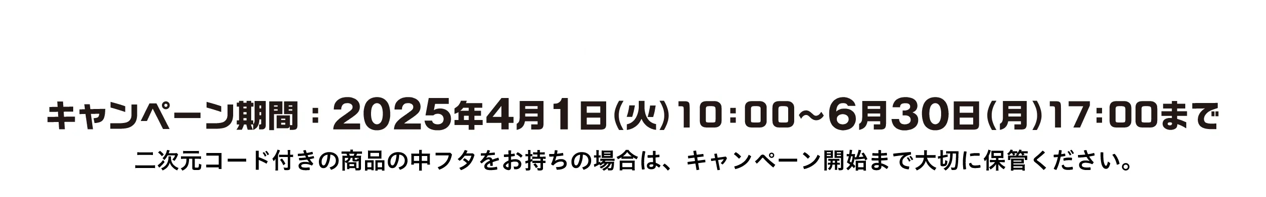 Coming Soon... キャンペーン期間: 2025年4月1日（火）10:00 ~ 6月30日（月）17:00まで 二次元コード月の商品ｎ中フタをお持ちの場合は、キャンペーン開始まで大切に保管ください。