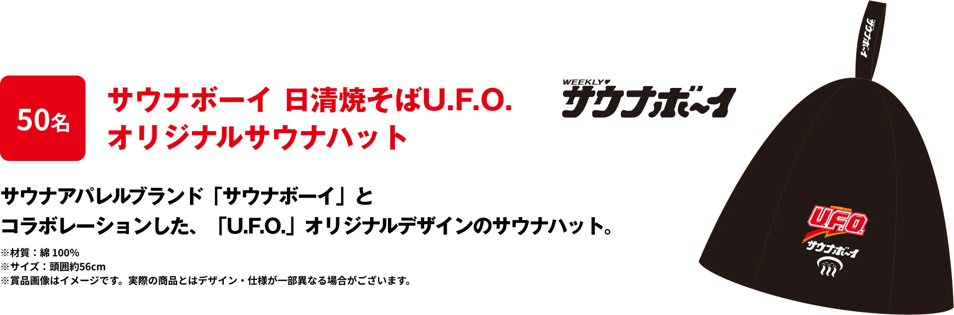 50名 「サウナボーイ 日清焼そばU.F.O. オリジナルサウナハット」 サウナアパレルブランド「サウナボーイ」とコラボレーションした、「U.F.O.」オリジナルデザインのサウナハット。※材質：綿 100％ ※サイズ：頭囲約56cm ※賞品画像はイメージです。実際の商品とはデザイン・仕様が一部異なる場合がございます。
