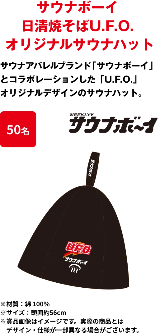 50名 「サウナボーイ 日清焼そばU.F.O. オリジナルサウナハット」 サウナアパレルブランド「サウナボーイ」とコラボレーションした、「U.F.O.」オリジナルデザインのサウナハット。※材質：綿 100％ ※サイズ：頭囲約56cm ※賞品画像はイメージです。実際の商品とはデザイン・仕様が一部異なる場合がございます。