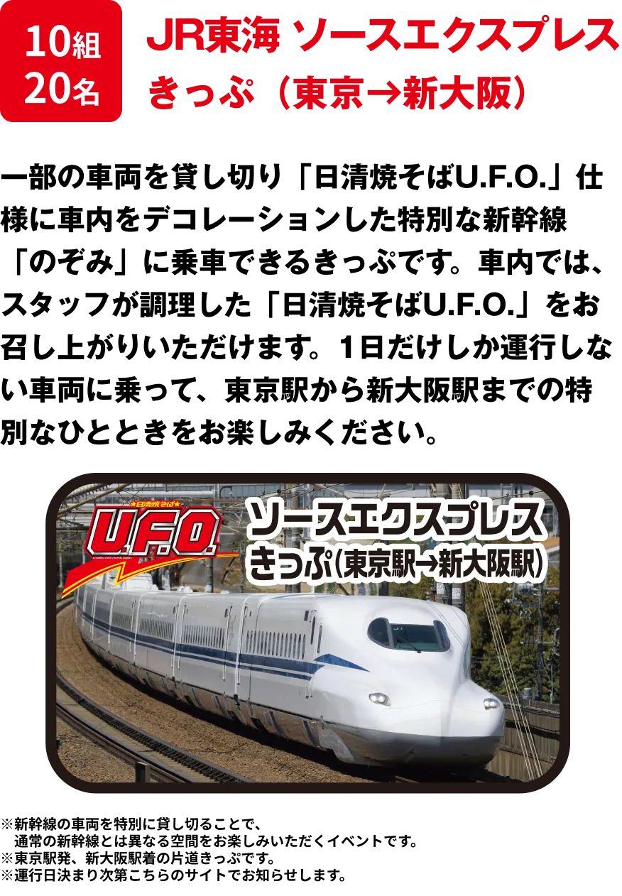 10組20名 「JR東海 ソースエクスプレス きっぷ（東京→新大阪）」 一部の車両を貸し切り「日清焼そばU.F.O.」仕様に車内をデコレーションした特別な新幹線「のぞみ」に乗車できるきっぷです。車内では、スタッフが調理した「日清焼そばU.F.O.」をお召し上がりいただけます。1日だけしか運行しない車両に乗って、東京駅から新大阪駅までの特別なひとときをお楽しみください。※新幹線の車両を特別に貸し切ることで、通常の新幹線とは異なる空間をお楽しみいただくイベントです。※東京駅発、新大阪駅着の片道きっぷです。※運行日決まり次第こちらのサイトでお知らせします。