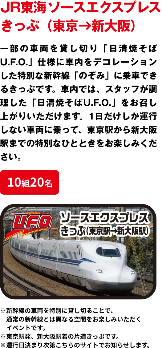 10組20名 「JR東海 ソースエクスプレス きっぷ（東京→新大阪）」 一部の車両を貸し切り「日清焼そばU.F.O.」仕様に車内をデコレーションした特別な新幹線「のぞみ」に乗車できるきっぷです。車内では、スタッフが調理した「日清焼そばU.F.O.」をお召し上がりいただけます。1日だけしか運行しない車両に乗って、東京駅から新大阪駅までの特別なひとときをお楽しみください。※新幹線の車両を特別に貸し切ることで、通常の新幹線とは異なる空間をお楽しみいただくイベントです。※東京駅発、新大阪駅着の片道きっぷです。※運行日決まり次第こちらのサイトでお知らせします。