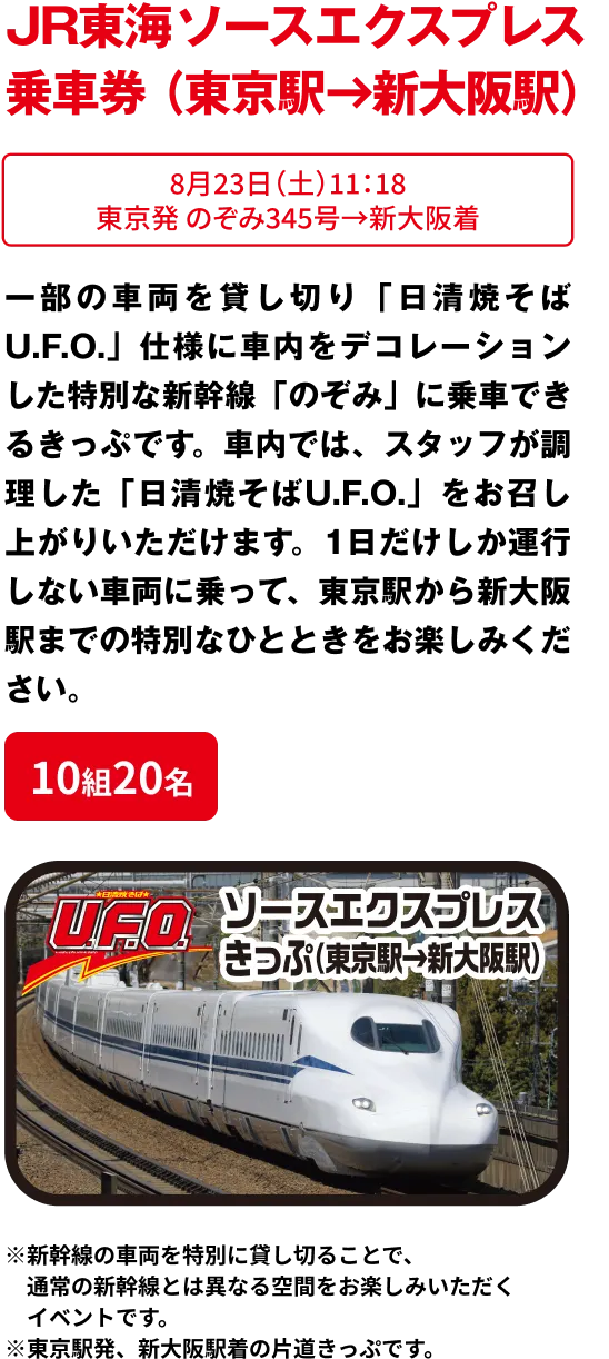 10組20名 「JR東海 ソースエクスプレス きっぷ（東京→新大阪）」 8月23日11:18 東京発 のぞみ345号→新大阪着  一部の車両を貸し切り「日清焼そばU.F.O.」仕様に車内をデコレーションした特別な新幹線「のぞみ」に乗車できるきっぷです。車内では、スタッフが調理した「日清焼そばU.F.O.」をお召し上がりいただけます。1日だけしか運行しない車両に乗って、東京駅から新大阪駅までの特別なひとときをお楽しみください。※新幹線の車両を特別に貸し切ることで、通常の新幹線とは異なる空間をお楽しみいただくイベントです。※東京駅発、新大阪駅着の片道きっぷです。