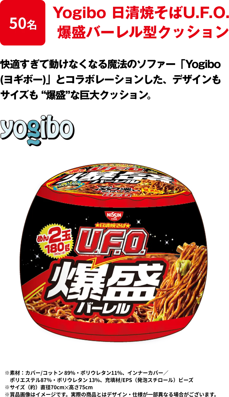 50名 「Yogibo 日清焼そばU.F.O. 爆盛バーレル型クッション」 快適すぎて動けなくなる魔法のソファー「Yogibo (ヨギボー)」とコラボレーションした、デザインもサイズも “爆盛”な巨大クッション ※﻿素材：カバー/コットン 89%・ポリウレタン11%、インナーカバー／ポリエステル87％・ボリウレタン 13%、充填材/EPS（発泡スチロール）ビーズ ※サイズ（約）直径70cm✕高さ75cm
