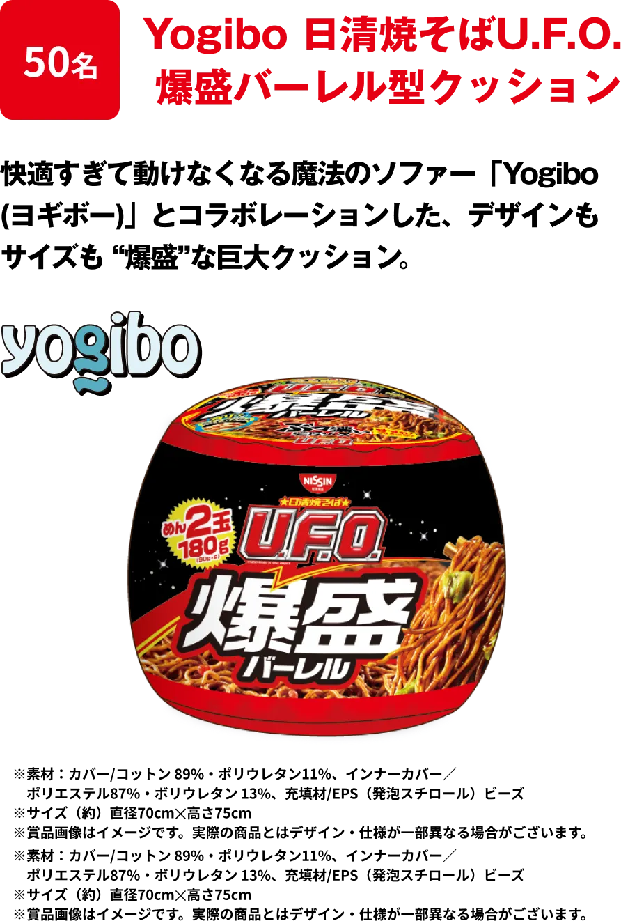 50名 「Yogibo 日清焼そばU.F.O. 爆盛バーレル型クッション」 快適すぎて動けなくなる魔法のソファー「Yogibo (ヨギボー)」とコラボレーションした、デザインもサイズも “爆盛”な巨大クッション ※﻿素材：カバー/コットン 89%・ポリウレタン11%、インナーカバー／ポリエステル87％・ボリウレタン 13%、充填材/EPS（発泡スチロール）ビーズ ※サイズ（約）直径70cm✕高さ75cm