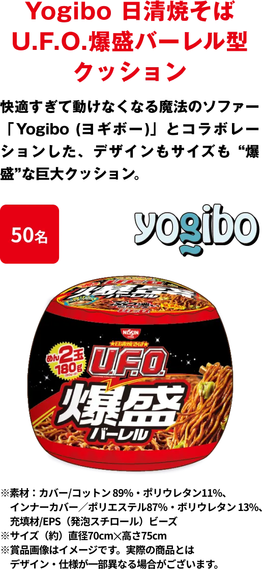 50名 「Yogibo 日清焼そばU.F.O. 爆盛バーレル型クッション」 快適すぎて動けなくなる魔法のソファー「Yogibo (ヨギボー)」とコラボレーションした、デザインもサイズも “爆盛”な巨大クッション ※﻿素材：カバー/コットン 89%・ポリウレタン11%、インナーカバー／ポリエステル87％・ボリウレタン 13%、充填材/EPS（発泡スチロール）ビーズ ※サイズ（約）直径70cm✕高さ75cm