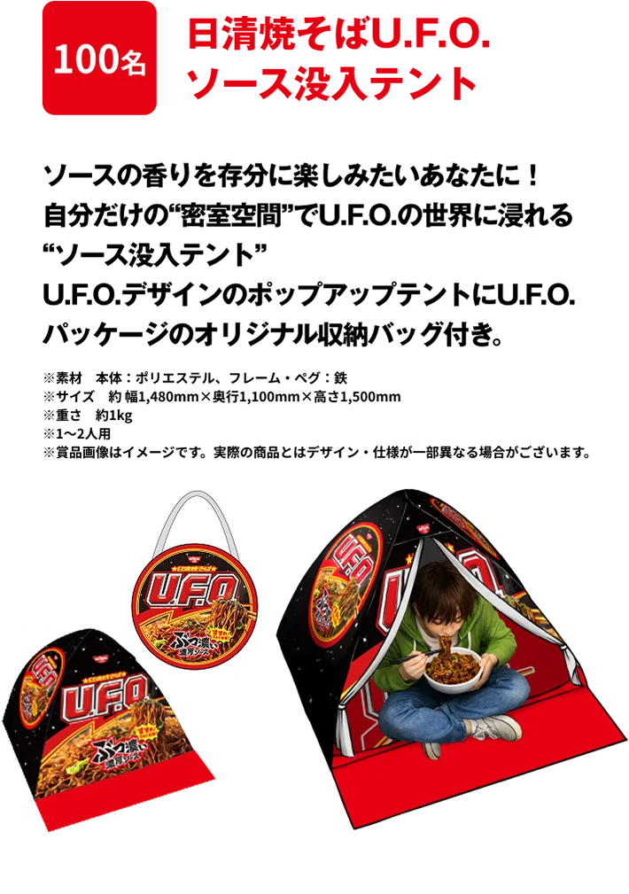 100名 「日清焼そばU.F.O. ソース没入テント」 ソースの香りを存分に楽しみたいあなたに！自分だけの“密室空間”でU.F.O.の世界に浸れる“ソース没入テント”U.F.O.デザインのポップアップテントにU.F.O.パッケージのオリジナル収納バッグ付き