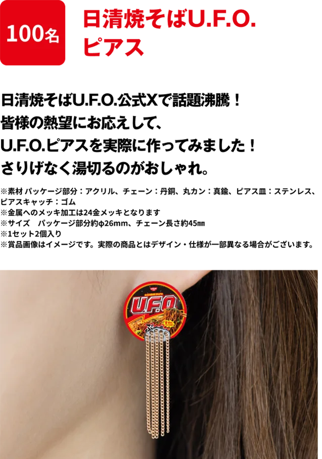 100名 「日清焼そばU.F.O. ピアス」 日清焼そばU.F.O.公式Xで話題沸騰！皆様の熱望にお応えして、U.F.O.ピアスを実際に作ってみました！さりげなく湯切るのがおしゃれ。