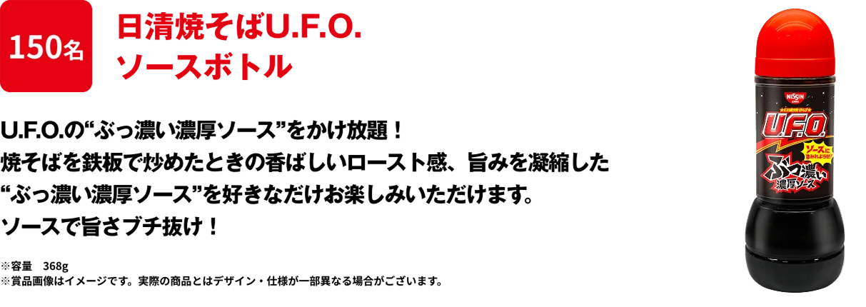 150名 「日清焼そばU.F.O. ぶっ濃い濃厚ソースボトル」 “ぶっ濃い濃厚ソース”をかけ放題！焼そばを鉄板で炒めたときの香ばしいロースト感、旨みを凝縮した”ぶっ濃い濃厚ソース”を好きなだけお楽しみいただけます。ソースにまみれようぜ！