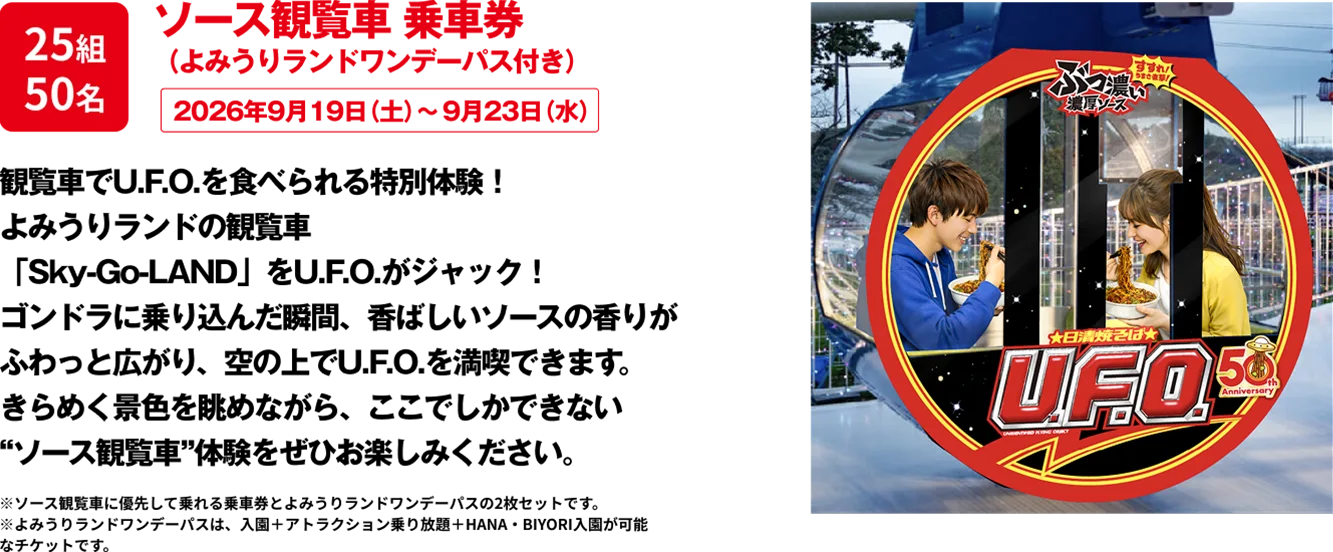 25組50名 「ソース観覧車 乗車券（よみうりランドワンデーパス付き）」 観覧車でU.F.O.を食べられる特別体験！よみうりランドの観覧車をU.F.O.がジャック！ゴンドラに乗り込んだ瞬間、香ばしいソースの香りがふわっと広がり、空の上でU.F.O.を満喫できます。きらめく景色を眺めながら、ここでしかできない“ソース観覧車”体験をぜひお楽しみください。