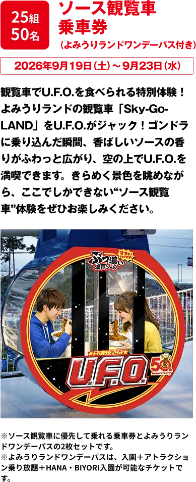 25組50名 「ソース観覧車 乗車券（よみうりランドワンデーパス付き）」 サ観覧車でU.F.O.を食べられる特別体験！よみうりランドの観覧車をU.F.O.がジャック！ゴンドラに乗り込んだ瞬間、香ばしいソースの香りがふわっと広がり、空の上でU.F.O.を満喫できます。きらめく景色を眺めながら、ここでしかできない“ソース観覧車”体験をぜひお楽しみください。