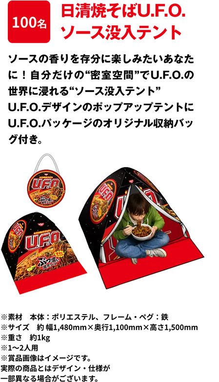 100名 「日清焼そばU.F.O. ソース没入テント」 ソースの香りを存分に楽しみたいあなたに！自分だけの“密室空間”でU.F.O.の世界に浸れる“ソース没入テント”U.F.O.デザインのポップアップテントにU.F.O.パッケージのオリジナル収納バッグ付き