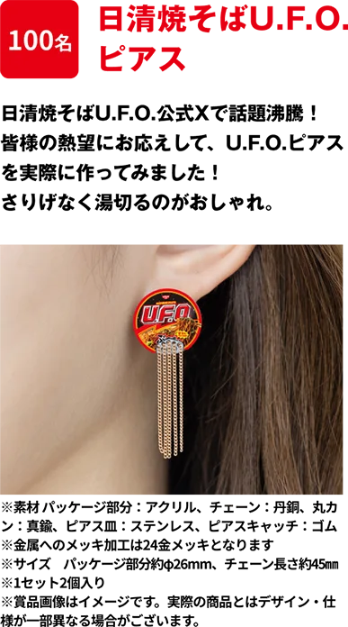 100名 「日清焼そばU.F.O. ピアス」 日清焼そばU.F.O.公式Xで話題沸騰！皆様の熱望にお応えして、U.F.O.ピアスを実際に作ってみました！さりげなく湯切るのがおしゃれ。