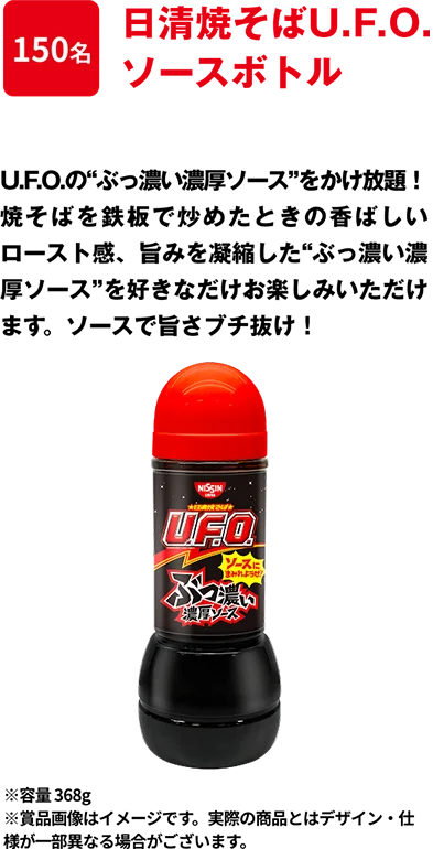 150名 「日清焼そばU.F.O. ぶっ濃い濃厚ソースボトル」 “ぶっ濃い濃厚ソース”をかけ放題！焼そばを鉄板で炒めたときの香ばしいロースト感、旨みを凝縮した”ぶっ濃い濃厚ソース”を好きなだけお楽しみいただけます。ソースにまみれようぜ！