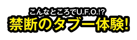 こんなところでU.F.O⁉禁断のタブー体験！