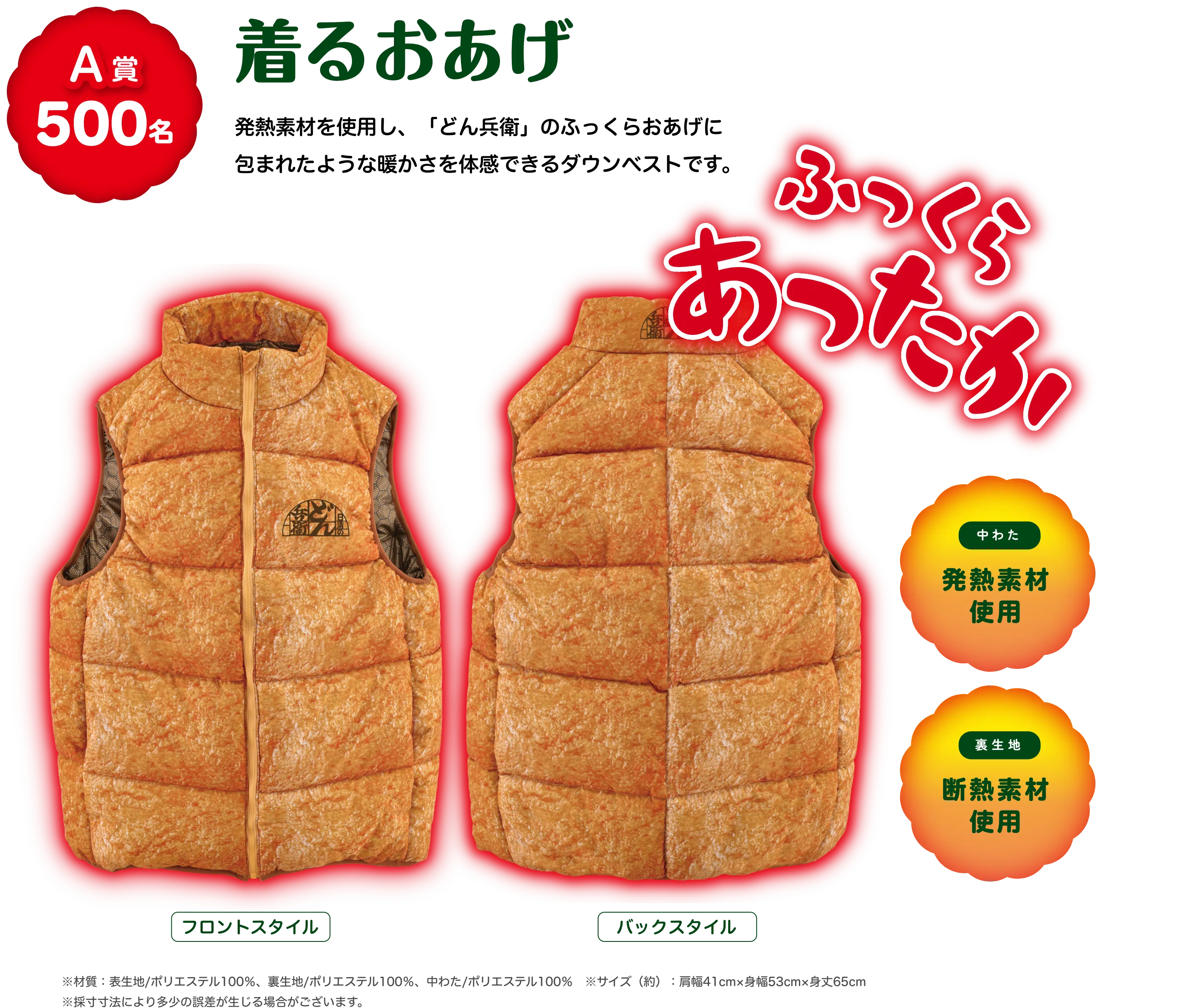 A賞 500名 発熱素材を使用し、「どん兵衛」のふっくらおあげに包まれたような暖かさを体感できるダウンベストです。 着るおあげ 材質：表生地/ポリエステル100%、裏生地/ポリエステル100%、中わた/ポリエステル100% サイズ(約)：肩幅41cm、身幅53cm、身丈65cm ※採寸方法により多少の誤差が生じる場合がございます。ふっくらあったか！ 中わた 発熱素材使用  裏生地 断熱素材使用  フロントスタイル バックスタイル