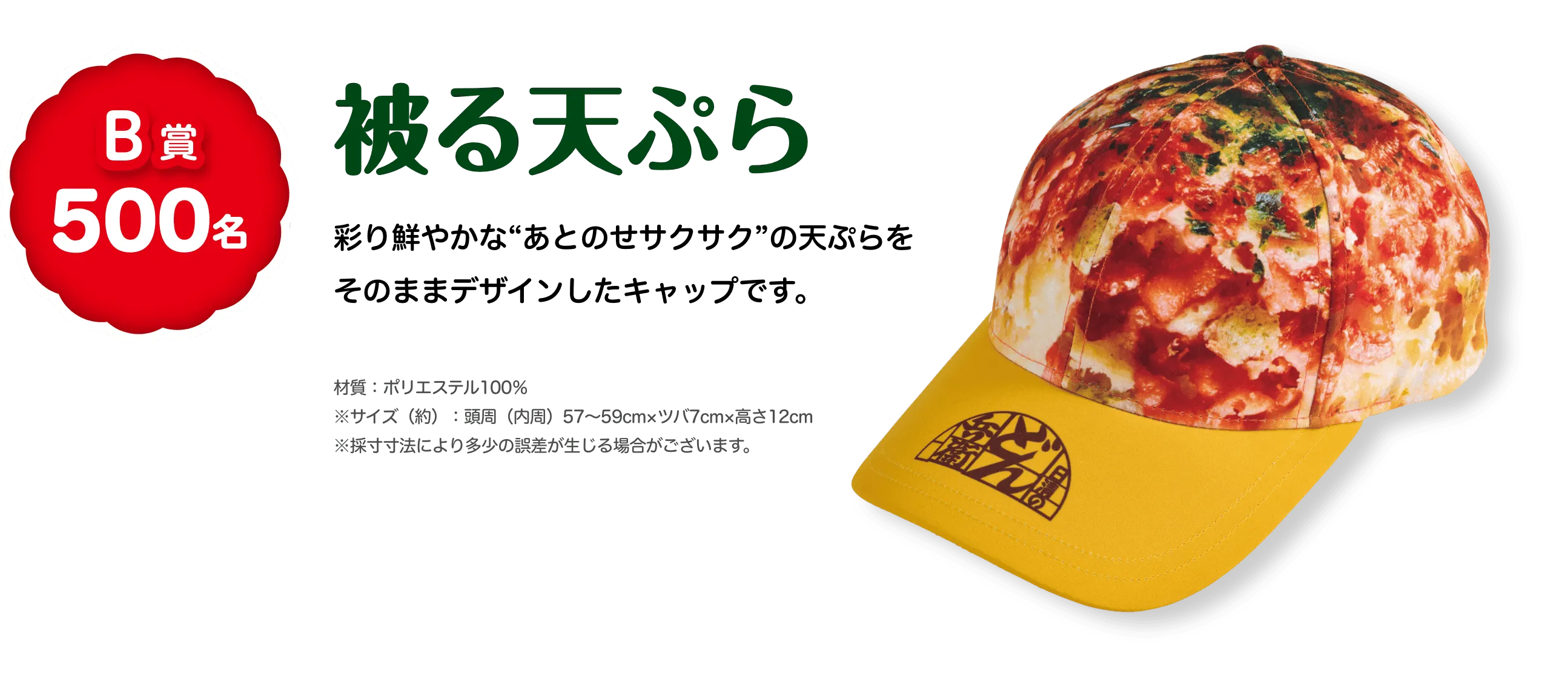 B賞 500名 被る天ぷら 彩り鮮やかな”あとのせサクサク”の天ぷらをそのままデザインしたキャップです。 材質：ポリエステル100% サイズ(約)：頭囲(内周)57〜59cm、ツバ7cm、高さ12cm ※採寸方法により多少の誤差が生じる場合がございます。
