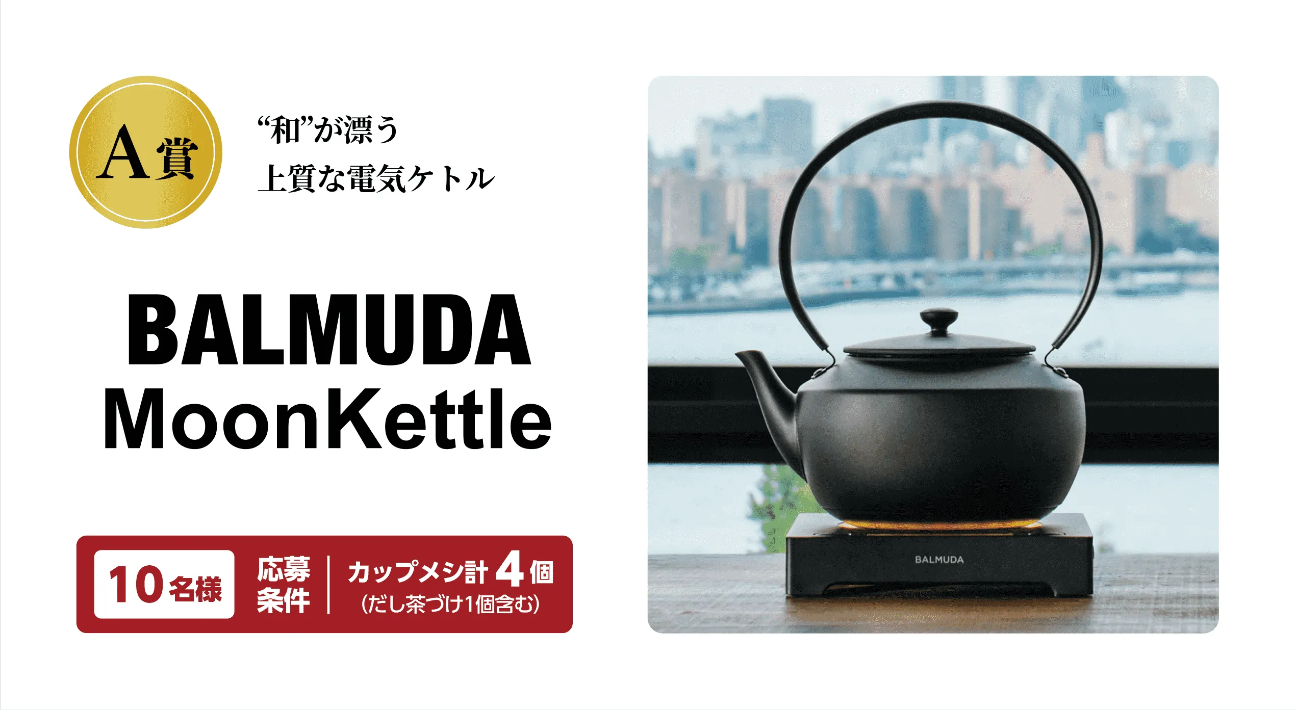 A賞 “和”が漂う上質な電気ケトル BALMUDA MoonKettle 10名様 応募条件：カップメシ計4個（だし茶づけ1個含む）