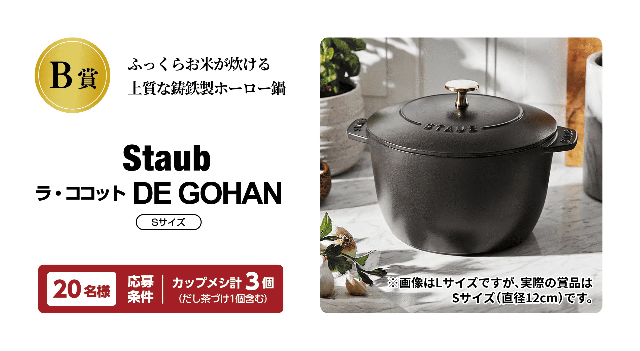 B賞 ふっくらお米が炊ける 上質な鋳鉄製ホーロー鍋 Staub ラ・ココット DE GOHAN Sサイズ 20名様 応募条件：カップメシ計3個（だし茶づけ1個含む）※画像はLサイズですが、実際の賞品はSサイズ(直径12cm)です。
