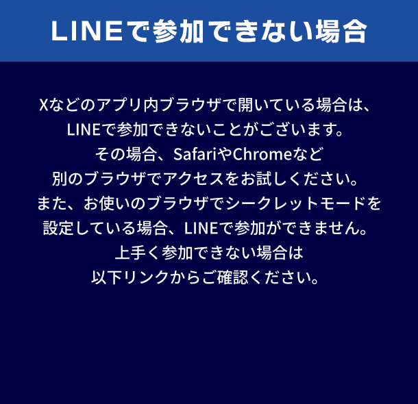 LINEで参加できない場合。Xなどのアプリ内ブラウザで開いている場合は、LINEで参加できないことがございます。その場合、SafariやChromeなど別のブラウザでアクセスをお試しください。また、お使いのブラウザでシークレットモードを設定している場合、LINEで参加ができません。上手く参加できない場合は以下リンクからご確認ください。
