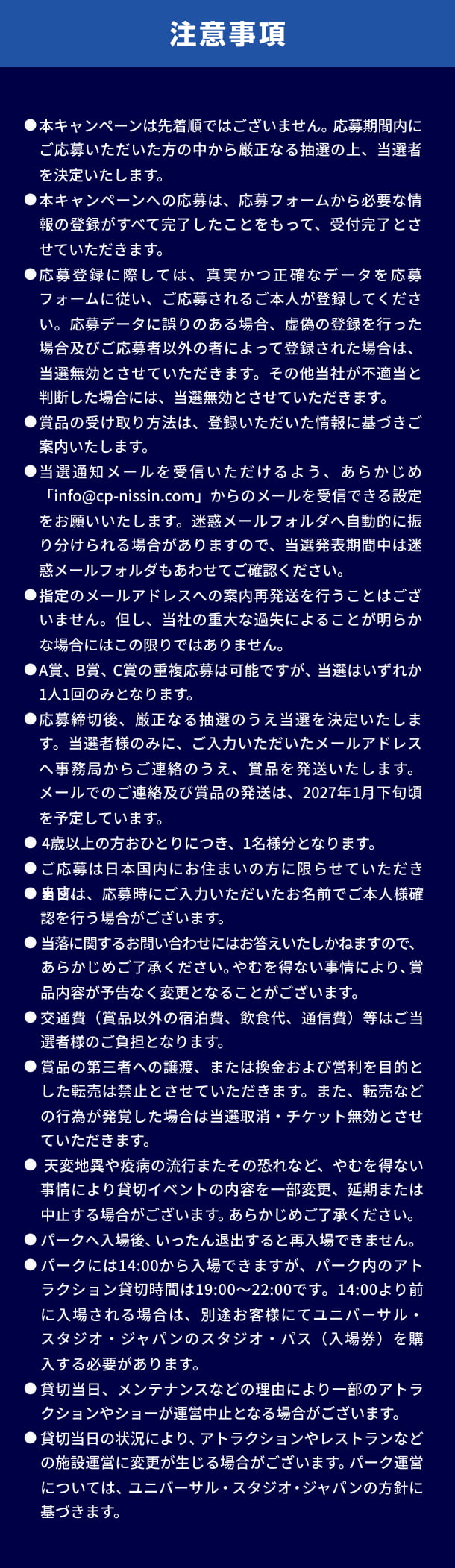注意事項。● 本キャンペーンは先着順ではございません。応募期間内にご応募いただいた方の中から厳正なる抽選の上、当選者を決定いたします。● 本キャンペーンへの応募は、応募フォームから必要な情報の登録がすべて完了したことをもって、受付完了とさせていただきます。● 応募登録に際しては、真実かつ正確なデータを応募フォームに従い、ご応募されるご本人様が登録してください。応募データに誤りがある場合、虚偽の登録を行った場合及びご応募者以外の者によって登録された場合は、当選無効とさせていただきます。その他当社が不適当と判断した場合には、当選無効とさせていただきます。● 賞品の受け取り方法は、登録いただいた情報に基づきご案内いたします。● 当選通知メールを受信いただけるよう、あらかじめ「info@cp-nissin.com」からのメールを受信できる設定をお願いいたします。迷惑メールフォルダへ自動的に振り分けられる場合がありますので、当選発表期間中は迷惑メールフォルダもあわせてご確認ください。● 指定のメールアドレスへの案内再発送を行うことはございません。但し、当社の重大な過失によることが明らかな場合にはこの限りではありません。● A賞、B賞、C賞の重複応募は可能ですが、当選はいずれか1人1回のみとなります。● 応募締切後、厳正なる抽選のうえ当選を決定いたします。当選者様のみに、ご入力いただいたメールアドレスへ事務局からご連絡のうえ、賞品を発送いたします。メールでのご連絡及び賞品の発送は、2027年1月下旬頃を予定しています。● 4歳以上の方おひとりにつき、1名様分となります。● ご応募は日本国内にお住まいの方に限らせていただきます。● 当日は、応募時にご入力いただいたお名前でご本人様確認を行う場合がございます。● 当落に関するお問い合わせにはお答えいたしかねますので、あらかじめご了承ください。やむを得ない事情により、賞品内容が予告なく変更となることがございます。● 交通費（賞品以外の宿泊費、飲食代、通信費）等はご当選者様のご負担となります。● 賞品の第三者への譲渡、または換金および営利を目的とした転売は禁止とさせていただきます。また、転売などの行為が発覚した場合は当選取消・チケット無効とさせていただきます。● 天変地異や疫病の流行またその恐れなど、やむを得ない事情により貸切イベントの内容を一部変更、延期または中止する場合がございます。あらかじめご了承ください。● パークへ入場後、いったん退出すると再入場できません。● パークには14:00から入場できますが、パーク内のアトラクション貸切時間は19:00～22:00です。14:00より前に入場される場合は、別途お客様にてユニバーサル・スタジオ・ジャパンのスタジオ・パス（入場券）を購入する必要があります。● 貸切当日、メンテナンスなどの理由により一部のアトラクションやショーが運営中止となる場合がございます。● 貸切当日の状況により、アトラクションやレストランなどの施設運営に変更が生じる場合がございます。パーク運営については、ユニバーサル・スタジオ・ジャパンの方針に基づきます。