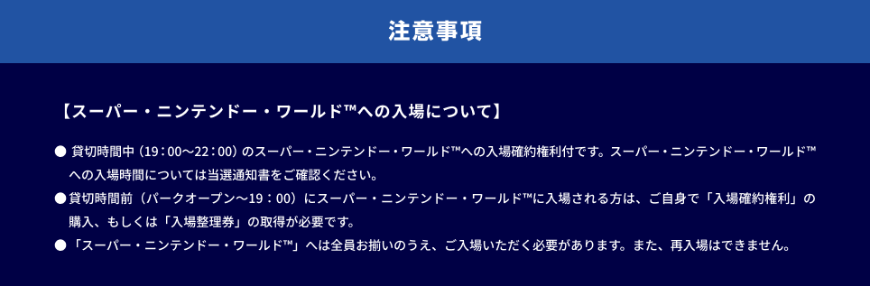 注意事項。【スーパー・ニンテンドー・ワールド™への入場について】● 貸切時間中（19：00～22：00）のスーパー・ニンテンドー・ワールド™への入場確約権利付です。スーパー・ニンテンドー・ワールド™への入場時間については当選通知書をご確認ください。● 貸切時間前（パークオープン～19：00）にスーパー・ニンテンドー・ワールド™に入場される方は、ご自身で「入場確約権利」の購入、もしくは「入場整理券」の取得が必要です。● 「スーパー・ニンテンドー・ワールド™」へは全員お揃いのうえ、ご入場いただく必要があります。また、再入場はできません。