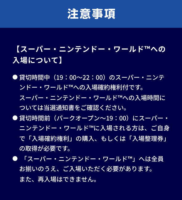 注意事項。【スーパー・ニンテンドー・ワールド™への入場について】● 貸切時間中（19：00～22：00）のスーパー・ニンテンドー・ワールド™への入場確約権利付です。スーパー・ニンテンドー・ワールド™への入場時間については当選通知書をご確認ください。● 貸切時間前（パークオープン～19：00）にスーパー・ニンテンドー・ワールド™に入場される方は、ご自身で「入場確約権利」の購入、もしくは「入場整理券」の取得が必要です。● 「スーパー・ニンテンドー・ワールド™」へは全員お揃いのうえ、ご入場いただく必要があります。また、再入場はできません。